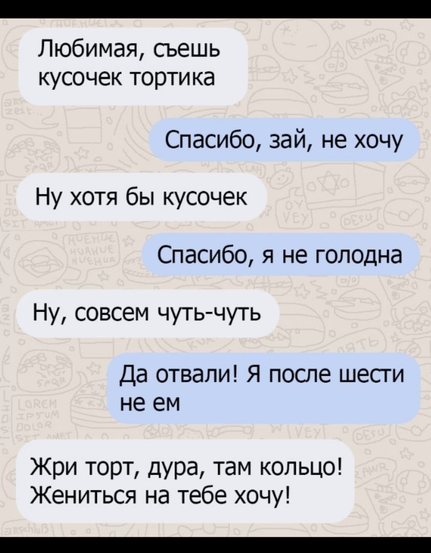 Любимая сьешь кусочек тортика Спасибо зай не хочу Ну хотя бы кусочек Спасибо я не голодна Ну совсем чуть чуть Да отвали Я после шесги не ем Жри торт дура там кольцо Жениться на тебе хочу