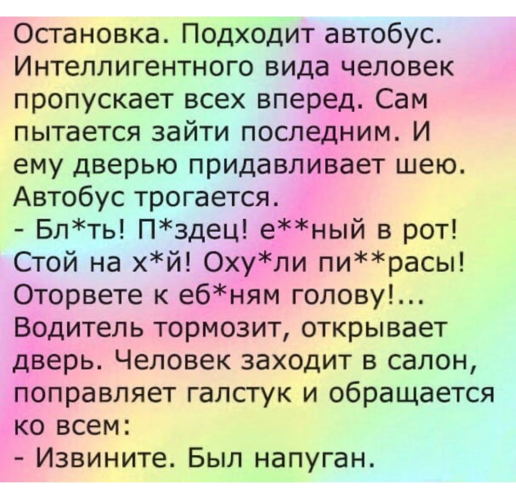 Остановка Подходит автобус Интеллигентного вида человек пропускает всех вперед Сам пытается зайти последним И ему дверью придавлйвает шею Автобус трогается Блть Пздец еЁЁный в рот Стой на хй Охудли пирасы Оторвете к еб1 іям голову Вдодитель тормозит открывает дЪерь Человек заходит в салон роправляет галстук и обращается іко всем Извините Был напуган