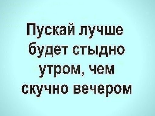 Пускай лучше будет стыдно утром чем скучно вечером