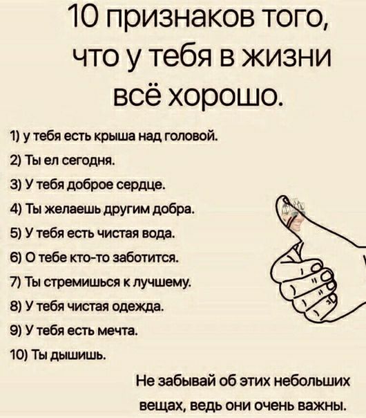 10 признаков того что у тебя в жизни всё хорошо 1 у тебя есть крыша над головой 2 Ты ел сегодня 3 У тебя доброе сердце 4 Ты желаешь другим добра 5 У тебя есть чистая воде 6 О тебе ктото заботится 7 Ты стремишься к лучшему 8 У тебя чистая одежда 9 У тебя есть мечта 10 Ты дышишь Не забывай об этих небольших еещех ведь они очень важны