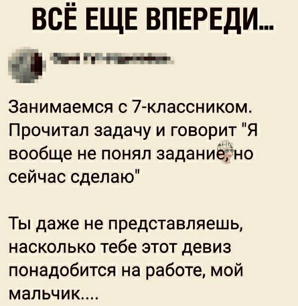 ВСЁ ЕЩЕ ВПЕРЕДИ _ НЁііпН и Занимаемся с 7 классником Прочитал задачу и говорит Я вообще не понял заданиёЁно сейчас сделаю Ты даже не представляешь насколько тебе этот девиз понадобится на работе мой мальчик