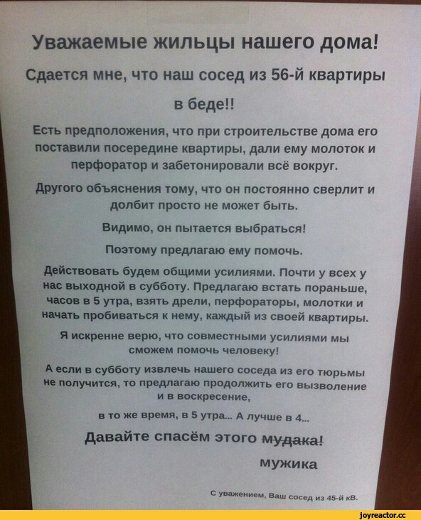 Уважаемые жильцы нашего дома Сдается мне что наш сосед из 56 й квартиры в беде Есть предположения что при стрительства дима его поставили посередине квартиры дали ему мопотпк и перфоратор и забетонировапи все вокруг другою объяснения тому что он постоянно сверлит и долбит просто не может быть видимо он пытается выбраться Поэтому предлагаю ему помочь действовать будем общими усилиями Почти у все у 