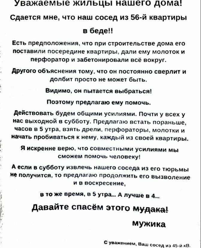 Уважаемые ЖИЛЬЦЫ нашего дома Сдается мне что наш сосед из 56 й квартиры в беде Есть предположения что при строительстве дома его поставили посередине квартиры дали ему молоток и перфоратор и забетонировали всё вокруг другого объяснении тому что он постоянно сверлит и долбит просто не может быть Видимо он пытается выбраться Поэтому предлагаю ему помочь Действовать будем общими усилиями Почти у всех