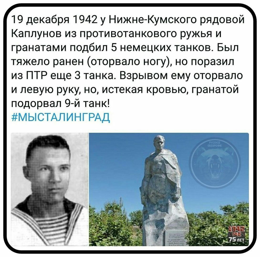 19 декабря 1942 у Нижне Кумского рядовой Каплунов из противотанкового ружья и гранатами подбил 5 немецких танков Был тяжело ранен оторвало ногу но поразил из ПТР еще 3 танка Взрывом ему оторвало и левую руку но истекая кровью гранатой подорвал 9 й танк Н