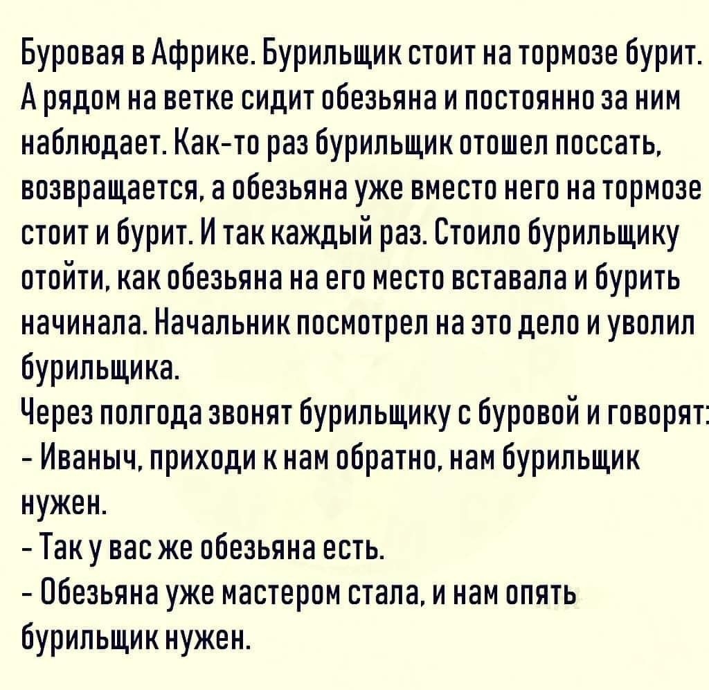 Буровая в Африке Бурильщик стоит на тормозе бурит А рядом на ветке сидит обезьяна и постоянно за ним наблюдает Как то раз бурильщик отошел поссать возвращается а обезьяна уже вместо него на тормозе стоит и бурит И так каждый раз Стоило бурильщику отойти как обезьяна на его место вставала и бурить начинала Начальник посмотрел на это дело и уволил бурильщика Через полгода звонят бурильщику с буровой