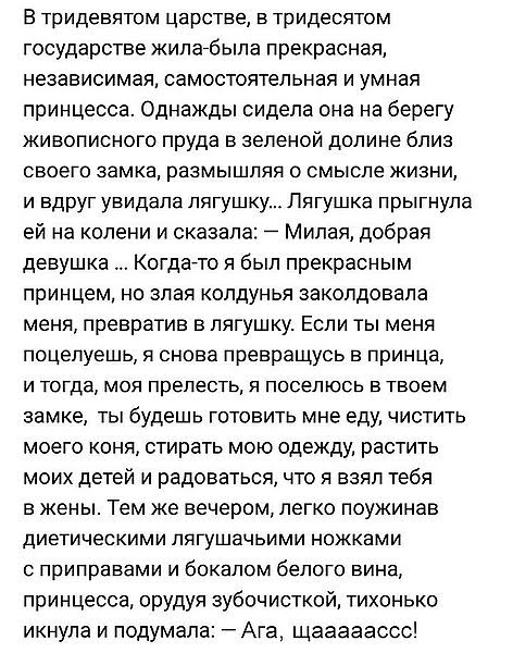 В тридевятом царстве в тридесятом государстве жилагбыпа прекрасная независимая самостоятельная и умная принцесса Однажды сидела она на берегу живописного пруда в зеленой долине близ СВОЕГО замка РВЗМЫШЛЯЯ О СМЫСЛе ЖИЗНИ и вдруг увидала лягушку Лягушка прыгнула ей на колени и сказала Милая добрая девушка Когдаато я был прекрасным принцем но злая колдунья заколдовапа меня превратив в лягушку Если ты