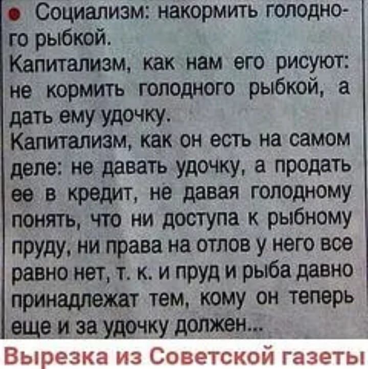 Социализм накормить голодно го рыбкой Капитализм как нам его рисуют не кормить голодного рыбкой а дать ему удочку Капитализм как он есть на самом деле не давать удочку а продать ее в кредит не давая голодному понять что ни доступа к рыбному пруду ни права на отлов у него вое равно нет т к и пруд и рыба давно принадлежат тем кому он теперь еще и за удочку должен Вырезка из Советском газеты