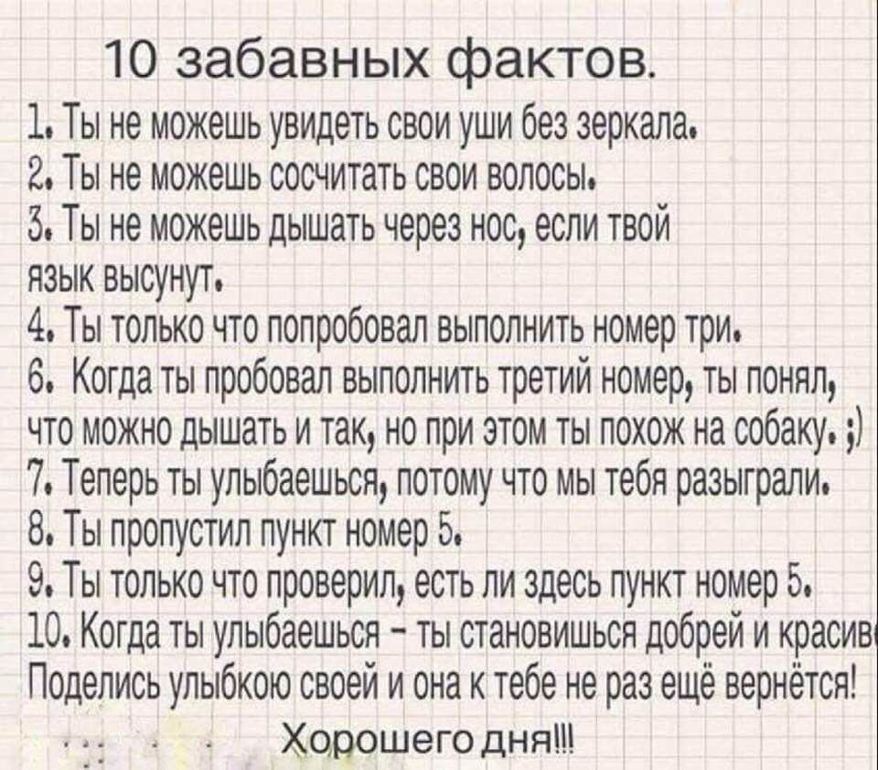 10 забавных фактов 1 Ты не можешь увидеть свои уши без зеркала 2 Ты не можешь сосчитать свои волосы 3 Ты не можешь дышать через нос если твой язык высунут 4 Ты только что попробовал выполнить номер три 6 Когда ты пробовал выполнить третий номер ты понял что можно дышать и так но при этом ты похож на собаку 7 Теперь ты улыбаешься потому что мы тебя разыграли 8 Ты пропустил пункт номер 5 9 Ты только
