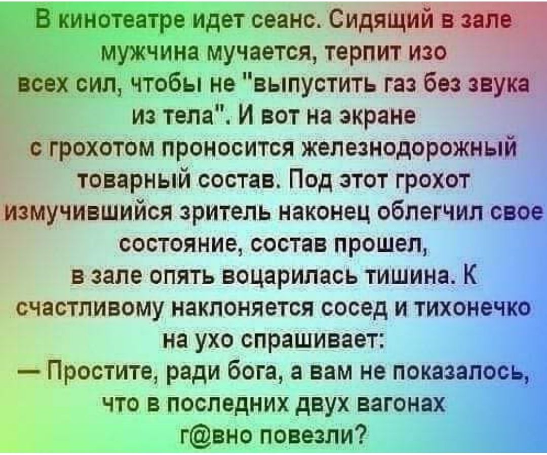чтобы не выпустить газ без из тела И вот на экране охотом проносится железнодорожный товарный состав Под этот грохот Йэмучившийся зритель наконец облегчил состояние состав прошел в зале опять воцарилась тишина К течастливому наклоняется сосед и тихонечк _ на ухо спрашивает ЁПростите ради бога а вам не показадёс чТо в последних двух вагонах Ь гвно повезли