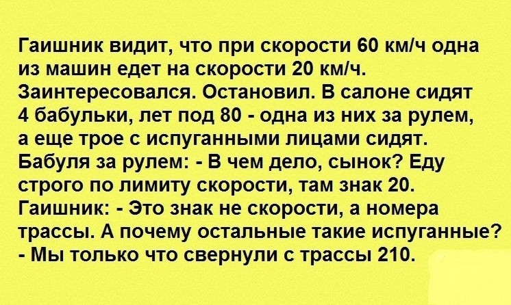 Гаишник видит что при скорости 60 кмч одна из машин едет на скорости 20 кмч Заинтересовался Остановил В салоне сидят 4 бабульки лет под 80 одна из них за рулем а еще трое с испуганными лицами сидят Бабуля за рулем В чем дело сынок Еду строго по лимиту скорости там знак 20 Гаишник Это знак не скорости а номера трассы А почему остальные такие испуганные Мы только что свернули с трассы 210