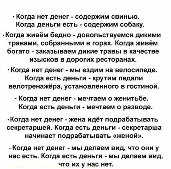 Когда нет денег содержим свинью Когда деньги есть содержим собаку Когда живём бедно довольствуемся дикими травами собранными в горах Когда живём богато заказываем дикие травы в качестве изысков в дорогих ресторанах Когда нет денег мы ездим на велосипеде Когда есть деньги крутим педали вепотренажёра установленного в гостиной Когда нет ДЕНЕГ мечтаем О женитьбе Когда есть деньги мечтаем О разводе Ког