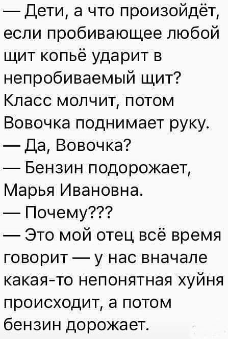 Дети а что произойдёт если пробивающее любой щит копьё ударит в непробиваемый щит Класс молчит потом Вовочка поднимает руку Да Вовочка Бензин подорожает Марья Ивановна Почему Это мой отец всё время говорит у нас вначале какаято непонятная хуйня происходит а потом бензин дорожает