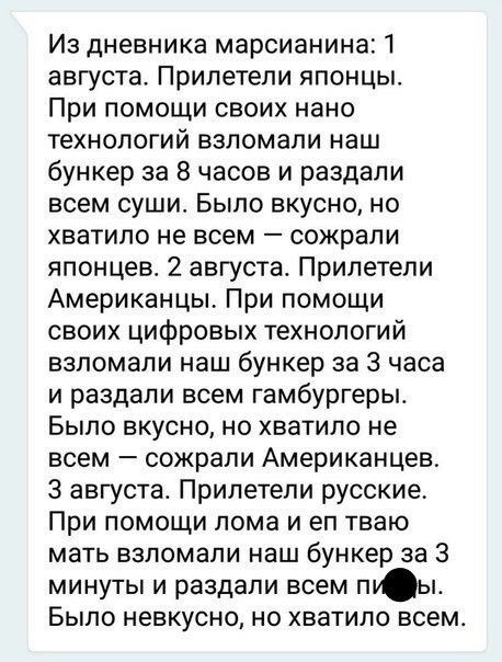 Из дневника марсианина 1 августа Прилетели японцы При помощи своих нано технологий взломали наш бункер за 8 часов и раздали всем суши Было вкусно но хватило не всем сожрали японцев 2 августа Прилетели Американцы При помощи своих цифровых технологий взломали наш бункер за 3 часа и раздали всем гамбургеры Было вкусно но хватило не всем сожрали Американцев 3 августа Прилетели русские При помощи лома 
