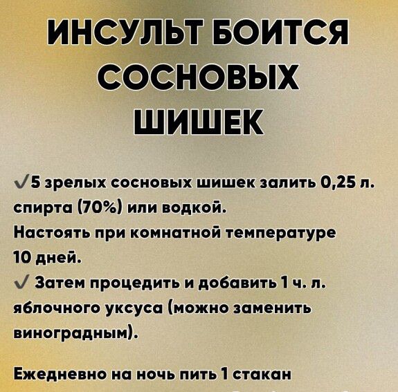 ИНСУЛЬТ БОИТСЯ СОСНОВЫХ ШИШЕК

5 зрелых сосновых шишек залить 0,25 л. спирта (70%) или водкой.
Настоять при комнатной температуре 10 дней.

Затем процедить и добавить 1 ч. л. яблочного уксуса (можно заменить виноградным).

Ежедневно на ночь пить 1 стакан