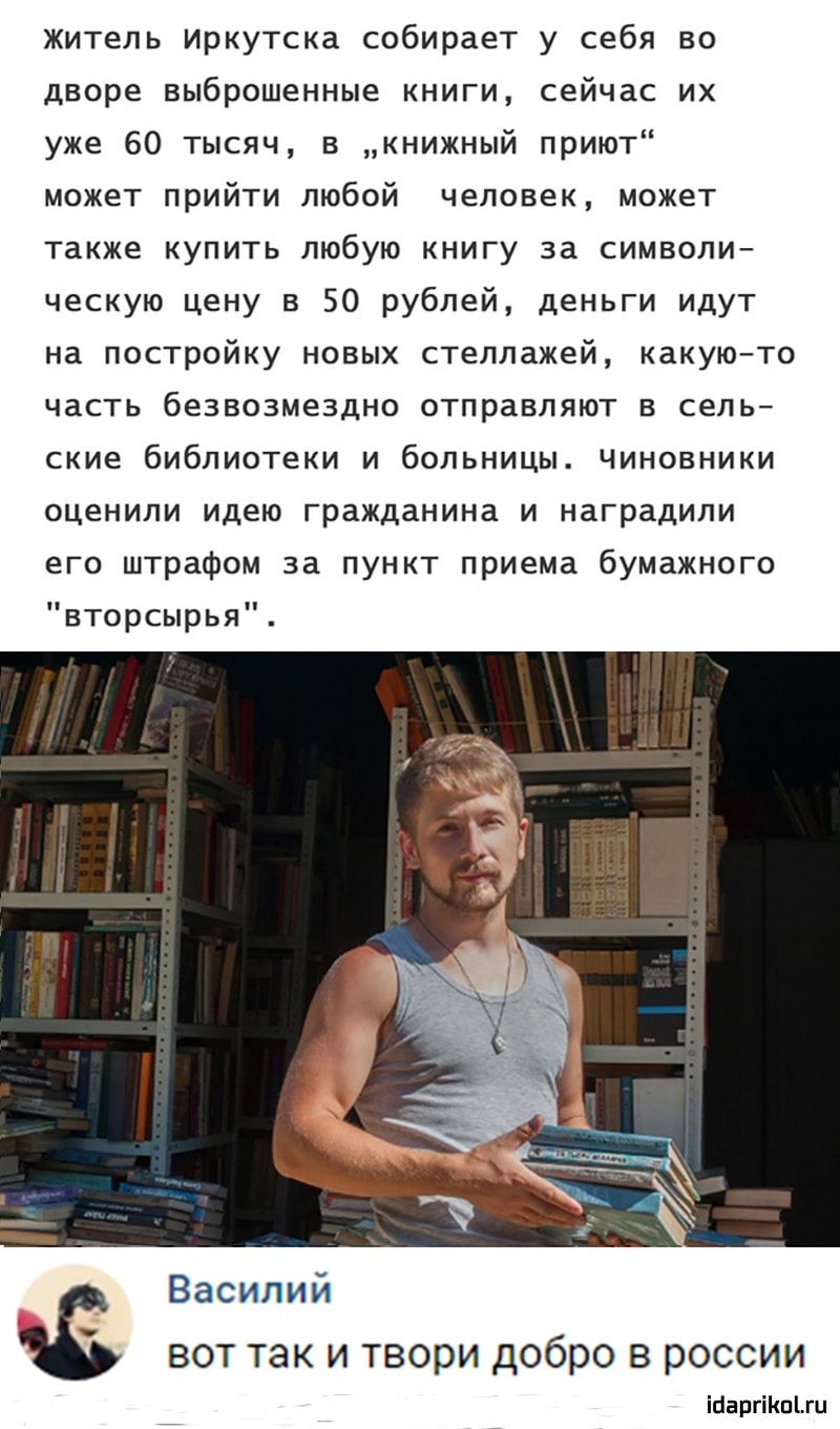 житель Иркутска собирает у себя во дворе выброшенные книги сейчас их уже 60 тысяч в книжный приют может прийти любой человек может также купить любую книгу за символи ческую цену в 50 рублей деньги идут на постройку новых стеллажей какуюто часть безвозмездно отправляют в сель ские библиотеки и больницы Чиновники оценили идею гражданина и наградили его штрафом за пункт приема бумажного вторсырья Ва