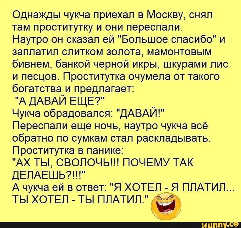 Однажды чукча приехал в Москву сняп там проститутку и они переспапи Наутро он сказал ей Большое спасибо и заплатил спитком золота мамонтовым бивнем банкой черной икры шкурами пис и песцов Проститутка очумепа от такого богатства_и предлагает А ДАВАИ ЕЩЕ _ Чукча обрадовался ДАВАИ Переспапи еще ночь наутро чукча всё обратно по сумкам стал раскладывать Проститутка в панике АХ ТЫ СВОЛОЧЬ ПОЧЕМУ ТАК ДЕП