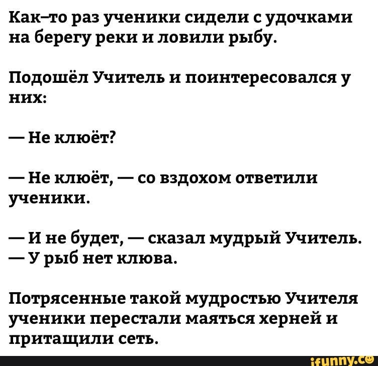 Как то раз ученики сидели с удочками на берегу реки и ловили рыбу Подошёл Учитель и поинтересовался у них Не клюёт Не клюёт со вздохом ответили ученики И не будет сказал мудрый Учитель У рыб нет клюва Потрясенные такой мудростью Учителя ученики перестали маяться херней и притащили сеть _