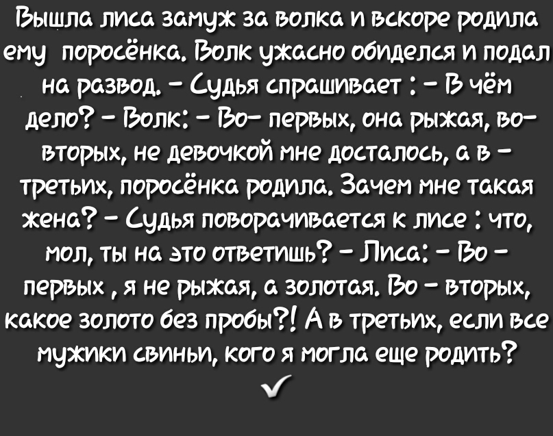 Ъышла лиса запчж за волка и вскоре родила ему поросёнка Ъолк ужасно обиделся и подал на развод чдья спрашивает чёт дело Эолк Эо первых она рыжая во вторых не девочкой пне досталось а в третьих поросёнка родила Зачет пне такая жена Судья поворачивается к лисе что пол ты на это ответишь Лиса іЪо первькх я не рыжая а золотая іЭо вторьих какое золото без пробы А в третьих если все мужики свиньи кого я