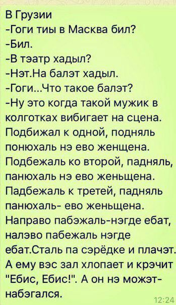 В Грузии Гоги тиы в Масква бил Бил В тэатр хадып НзтНа бапзт хадып ГогиЧто такое балэт Ну это когда такой мужик в колготках вибигает на сцена Подбижал к одной подняпь понюхапь нэ ево женщена Подбежапь ко второй падняпь панюхаль нэ ево женьщена Падбежапь третей падняпь панюхалы ево женьщена Направо пабзжаль нзгде ебат напэво пабежаль негде ебатСтапь па сэрёдке и ппачэт А ему вес зап хлопает и крэчи