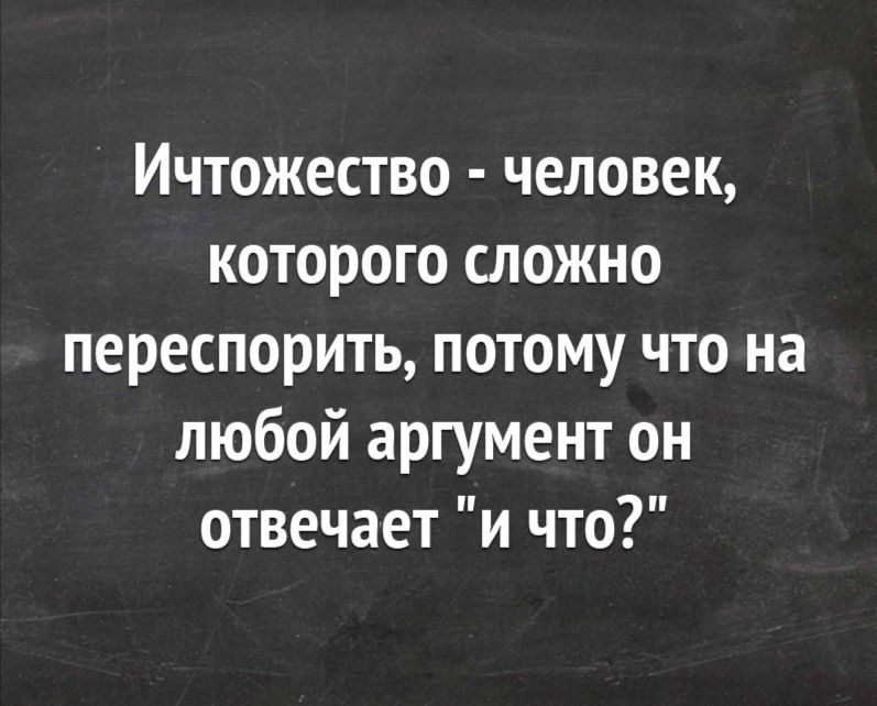 Ичтожество человек которого сложно переспорить потому что на любой аргумент он отвечает и что
