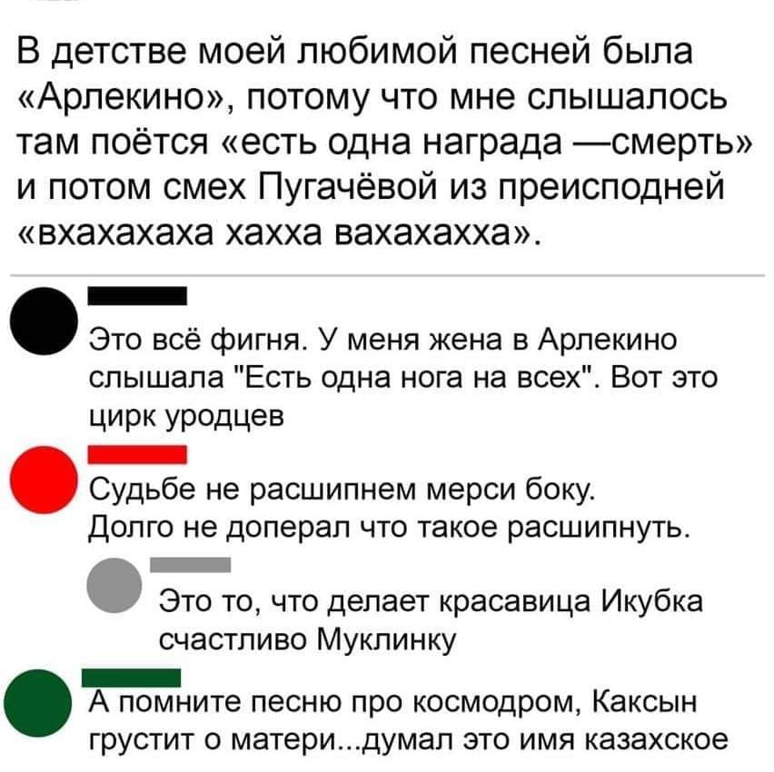 В детстве моей любимой песней была Арлекино потому что мне слышалось там поётся есть одна награда смерть и потом смех Пугачёвой из преисподней вхахахаха хахха вахахахха _ Это всё фигня У меня жена в Арпекино слышала Есть одна нога на всех Вот это цирк УРОДЦеВ _ Судьбе не расшипнем мерси боку долго не доперал что такое расшипнуть _ Это то что делает красавица Икубка счастливо Муклинку _ А помните п