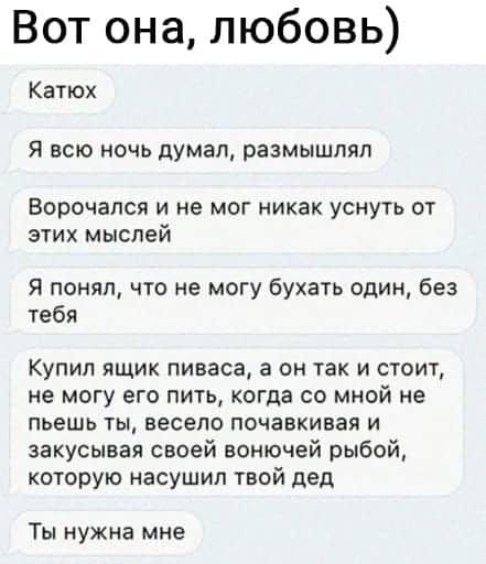 Вот она любовь Катюх я всю ночь думал размышлял Ворочался и не мог никак уснуть от этих мыслей я понял что не могу бухать один без тебя Купил ящик пиваса а он так и стоит не могу его пить когда со мной не пьешь ты весело почавкивая и закусывая своей вонючей рыбой которую насушил твой дед Ты нужна мне