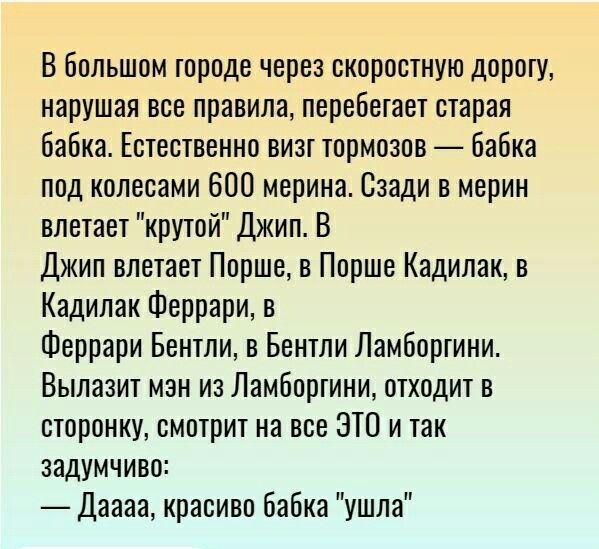 В большом городе через скоростную дорогу нарушая все правила перебетает старая бабка Естественно визг тормозов бабка под колесами 600 мерина Сзади в мерин влетает крутой Джип В Джип влетает Порше в Порше Кадилак в Кадилак Феррари в Феррари Бентли в Бентли Ламборгини Вылазит мэн из Ламборгини отходит в сторонку смотрит на все ЭТО и так задумчиво Даааа красиво Бабка ушла