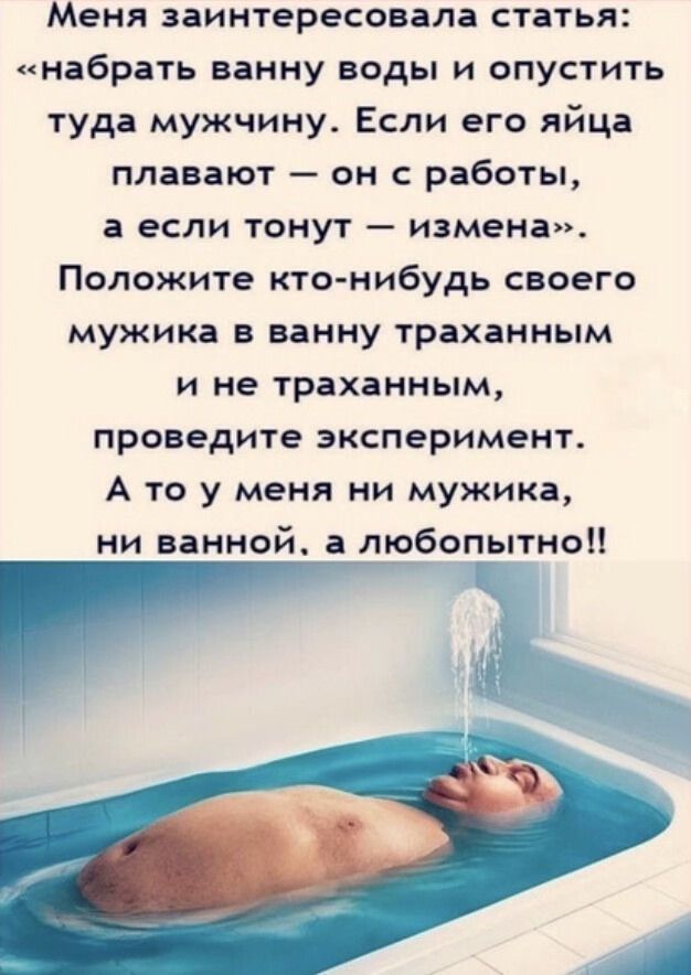 Меня заинтересовала статья набрать ванну воды и опустить туда мужчину Если его яйца плавают он с работы а если тонут измена Положите кто нибудь своего мужика в ванну траханным и не траханным проведите эксперимент А то у меня ни мужика ни ванной а любопытно