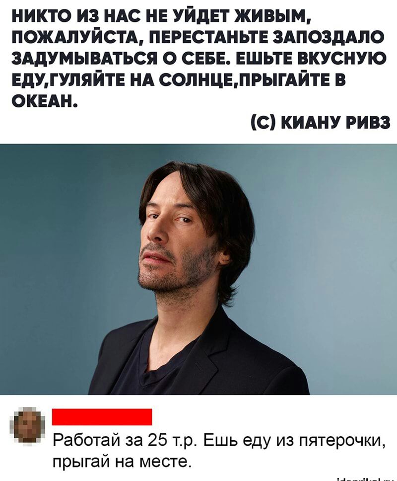 НИКТО ИЗ НАС НЕ УЙдЕТ живым ПОЖАЛУЙСТА ПЕРЕСТАНЬТЕ ЗАПОЗДАЛО ЗАдУМЫВАТЬСЯ О СЕБЕ ЕШЬТЕ ВКУСНУЮ ЕдУГУПЯЙТЕ НА СОЛНЦБПРЫГАЙТЕ В ОКЕАН С КИАНУ РИВЗ Работай за 25 тр Ешь еду из пятерочки прыгай на месте