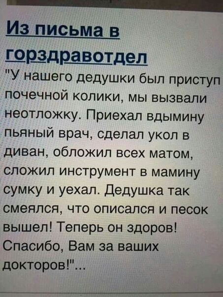 Из письма в щр_здр_авотде_л У нашего дедушки был приступ почечной колики мы вызвали неотложку Приехал вдымину пьяный врач сделал укол в диван обложил всех матом сложил инструмент в мамину сумку и уехал Дедушка так смеялся что описался и песок вышел Теперь он здоров Спасибо Вам за ваших докторов ___т