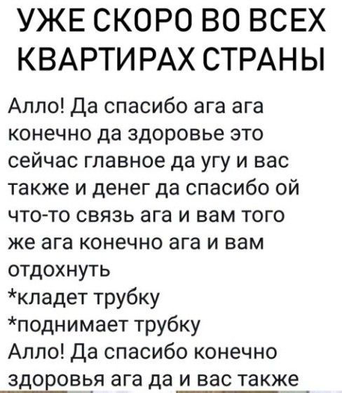 УЖЕ СКОРО ВО ВСЕХ КВАРТИРАХ СТРАНЫ Алло Да спасибо ага ага конечно да здоровье это сейчас главное да угу и вас также и денег да спасибо ой что то связь ага и вам того же ага конечно ага и вам отдохнуть кладет трубку поднимает трубку Алло Да спасибо конечно здоЕовья ага да и вас также _