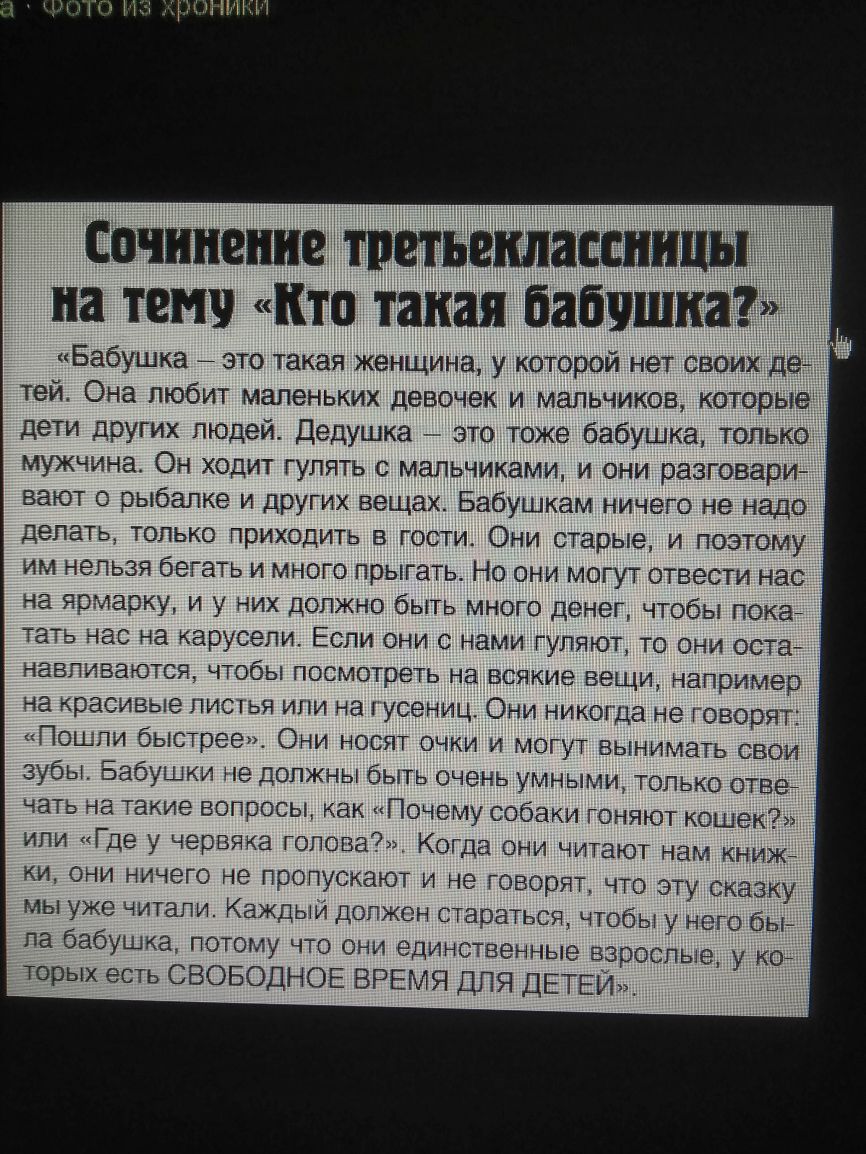 Сочинение шиъвшассницы на темч кто такая бабушка Бабушка это такая женщина у которой нет своих де тей Она любит маленьких девочек и мальчиков которые дети других людей Дедушка это тоже бабушка только мужчина Он ходит гулять с мальчиками и они разговари вают рыбалке и других вещах Бабушкам ничего не надо делать только приходить в гости Они старые и поэтому им нельзя бегать и много прыгать Но они мо