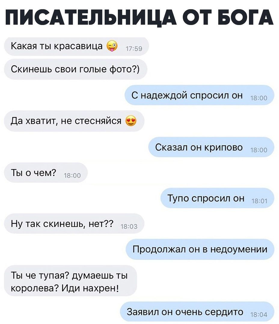 ПИСАТЕЛЬНИЦА ОТ БОГА Какая ты красавица 39 Скинешь свои голые фото С надеждой спросил он Да хватит не стесняйся 0 Сказал он крипово 1300 Ты о чем Тупо спросил он на Ну так скинешь нет с Продолжал ОН В недоумении Ты че тупая думаешь ты королева Иди нахрен Заявил ОН ОЧЭНЬ сердито 1704