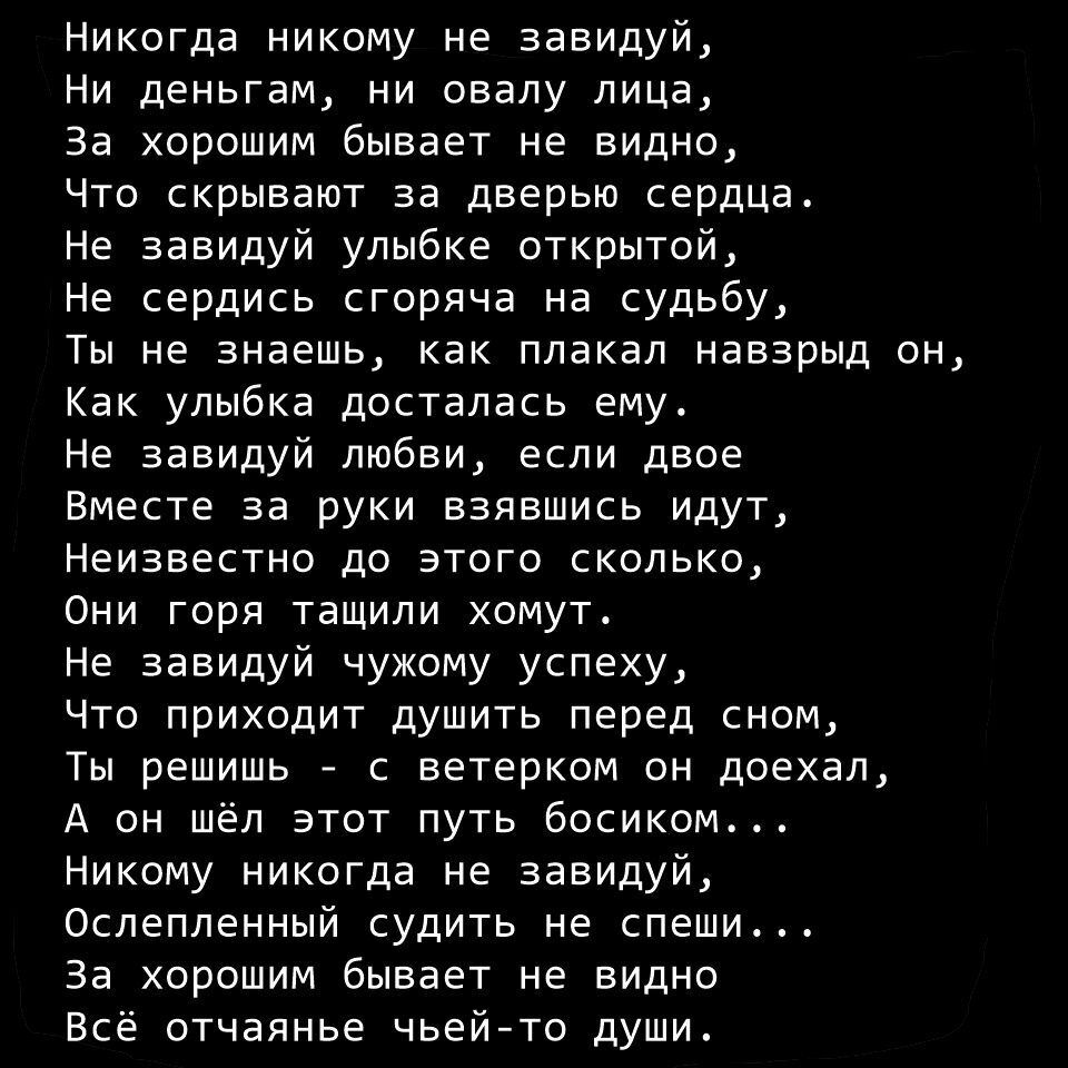 Никогда никому не завидуй Ни деньгам ни овалу лица За хорошим бывает не видно Что скрывают за дверью сердца Не завидуй улыбке открытой Не сердись сгоряча на судьбу Ты не знаешь как плакал навзрыд Как улыбка досталась ему Не завидуй любви если двое Вместе за руки взявшись идут Неизвестно до этого сколько Они горя тащили хомут Не завидуй чужому успеху Что приходит душить перед сном Ты решишь с ветер