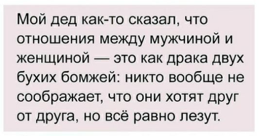 Мой дед как то сказал что отношения между мужчиной и женщиной это как драка двух бухих бомжей никто вообще не соображает что они хотят друг от друга но всё равно лезут