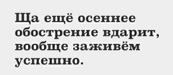 Ща ещё осеннее обострение вдарит вообще заживём успешно