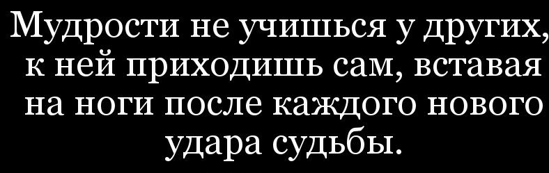 Мудрости не учишься у Других к ней приходишь саМ вставая на ноги после каждого нового удара судьбы