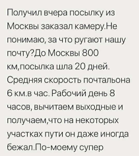 Получил вчера посылку из Москвы заказал камеруНе понимаю за что ругают нашу почтуДо Москвы 800 кмпосылка шла 20 дней Средняя скорость почтальона 6 кмв час Рабочий день 8 часов вычитаем выходные и получаемчто на некоторых участках пути он даже иногда бежапПомоему супер
