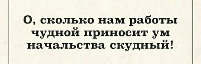 О сколько нам работы чудной приносит ум начальства скудный