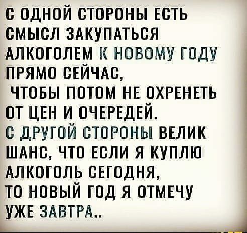 С ОДНОЙ СТОРОНЫ ЕСТЬ СМЫСЛ ЗАКУПАТЬСЯ АЛКОГОЛЕМ К НОВОМУ ГОДУ ПРЯМО СЕЙЧАС ЧТОБЫ ПОТОМ НЕ ОХРЕНЕТЬ ОТ ЦЕН И ОЧЕРЕДЕЙ С ДРУГОЙ СТОРОНЫ ВЕЛИК ШАНС ЧТО ЕСЛИ Я КУПЛЮ АЛКОГОЛЬ СЕГОДНЯ ТО НОВЫЙ ГОД Я ОТМЕЧУ УЖЕ 3АВТРА