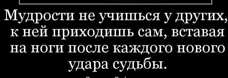 Мудрости не учишься у Других к ней приходишь саМ вставая на ноги после каждого нового удара судьбы