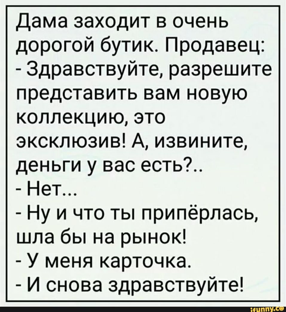 Дама заходит в очень дорогой бутик Продавец Здравствуйте разрешите представить вам новую коллекцию это эксклюзив А извините деньги у вас есть Нет Ну и что ты припёрлась шла бы на рынок У меня карточка И снова здравствуйте