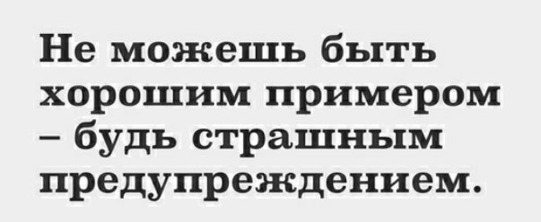 Не можешь быть хорошим примером будь страшным предупреждением
