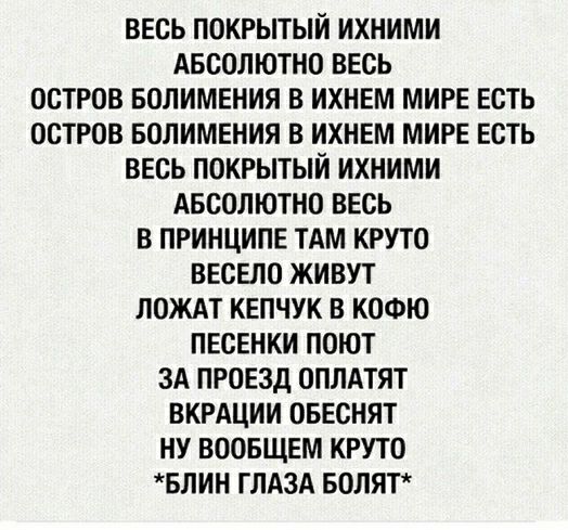 ВЕСЬ ПОКРЫТЫЙ ИХНИМИ АБСОЛЮТНО ВЕСЬ ОСТРОВ БОЛИМЕНИЯ В ИХНЕМ МИРЕ ЕСТЬ ОСТРОВ БОЛИМЕНИЯ В ИХНЕМ МИРЕ ЕСТЬ ВЕСЬ ПОКРЫТЫИ ИХНИМИ АБСОЛЮТНО ВЕСЬ В ПРИНЦИПЕ ТАМ КРУТО ВЕСЕЛО ЖИВУТ ЛОЖАТ КЕПЧУК В КОФЮ ПЕСЕНКИ ПОЮТ ЗА ПРОЕЗД ОПЛАТЯТ ВКРАЦИИ ОБЕСНЯТ НУ ВООБЩЕМ КРУТО БЛИН ГЛАЗА БОЛЯТ