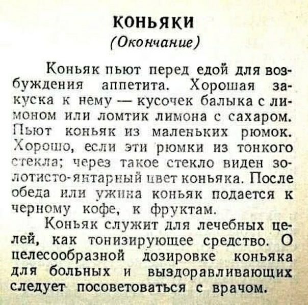 КОНЬ Я КИ Окончание Коньяк пьют перед едой для вов буждения аппетита Хорошая за куска к нему кусочек балыка с ли моном или ломтик лимона с сахаром Пьют коньяк из маленьких рюмок Хорошо если эти рюмки из тонкого стекла через такое стекло виден зо лотисто янтарный цвет коньяка После обеда или ужина коньяк подается к черному кофе к фруктам Коньяк служит для лечебных це лей как тонизирующее средство О