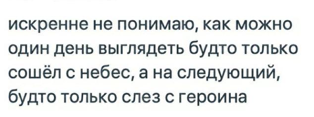 искренне не понимаю как можно один день выглядеть будто только сошёл с небес а на следующий будто только слез с героина