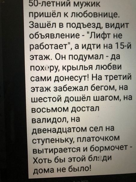 50 летний мужик пришёл к любовнице Зашёл в подъезд видит объявление Лифт не работает а идти на 15 й этаж Он подумал да пою жру крылыі любви сами донесут На третий этаж забежал бегом на шестой дошёл шагом на восьмом достал валидол на двенадцатом сел на ступеньку платочком вытирается и бормочет Хоть бы этой бл ди дома не было