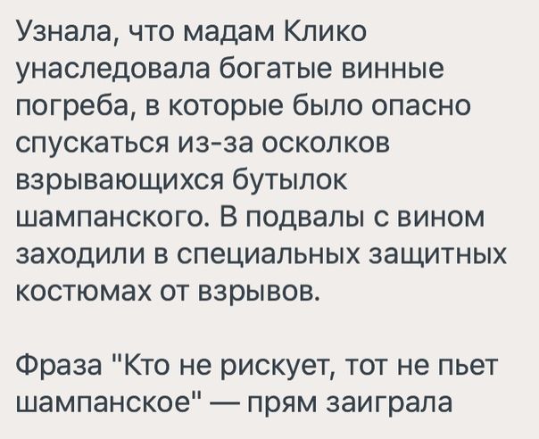 Узнала что мадам Клико унаследовала богатые винные погреба в которые было опасно спускаться из за осколков взрывающихся бутылок шампанского В подвалы с вином заходили в специальных защитных костюмах от взрывов Фраза Кто не рискует тот не пьет шампанское прям заиграла