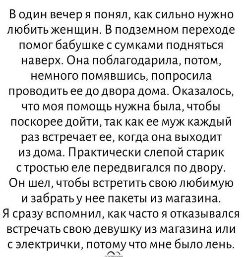 В один вечер я понял как сильно нужно любить женщин В подземном переходе помог бабушке с сумками подняться наверх Она поблагодарила потом немного помявшись попросила проводить ее до двора дома Оказалось что моя помощь нужна была чтобы поскорее дойти так как ее муж каждый раз встречает ее когда она выходит из дома Практически слепой старик стростью еле передвигался подвору Он шел чтобы встретить св