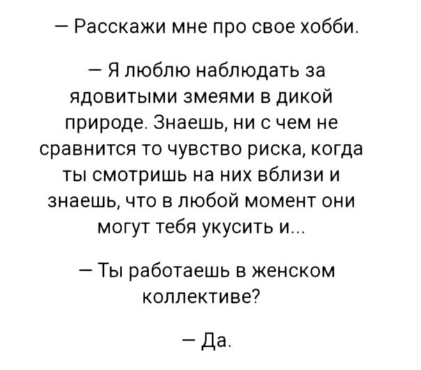 Расскажи мне про свое хобби Я люблю наблюдать за ядовитыми змеями в дикой природе Знаешь ни с чем не сравнится то чувство риска когда ты смотришь на них вблизи и знаешь что в любой момент они могут тебя укусить и Ты работаешь в женском коллективе Да